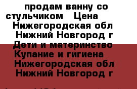 продам ванну со стульчиком › Цена ­ 300 - Нижегородская обл., Нижний Новгород г. Дети и материнство » Купание и гигиена   . Нижегородская обл.,Нижний Новгород г.